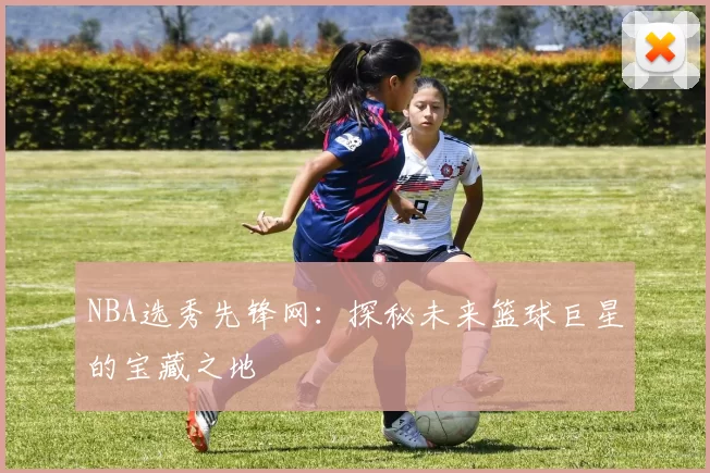 NBA选秀先锋网:探秘未来篮球巨星的宝藏之地