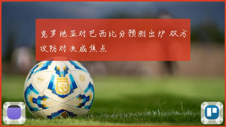 克罗地亚对巴西比分预测出炉 双方攻防对决成焦点