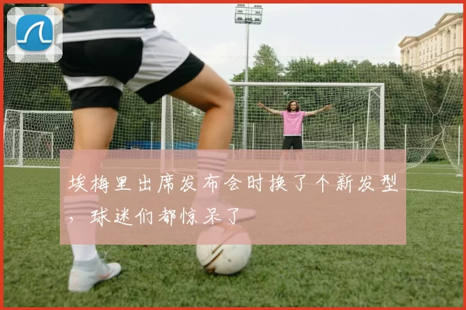 埃梅里出席发布会时换了个新发型，球迷们都惊呆了