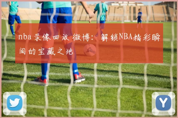 nba录像回放 微博：解锁NBA精彩瞬间的宝藏之地
