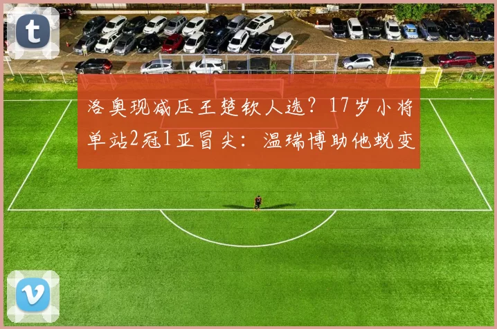 洛奥现减压王楚钦人选？17岁小将单站2冠1亚冒尖：温瑞博助他蜕变