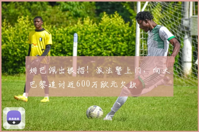 姆巴佩出狠招！派法警上门，向大巴黎追讨近600万欧元欠款