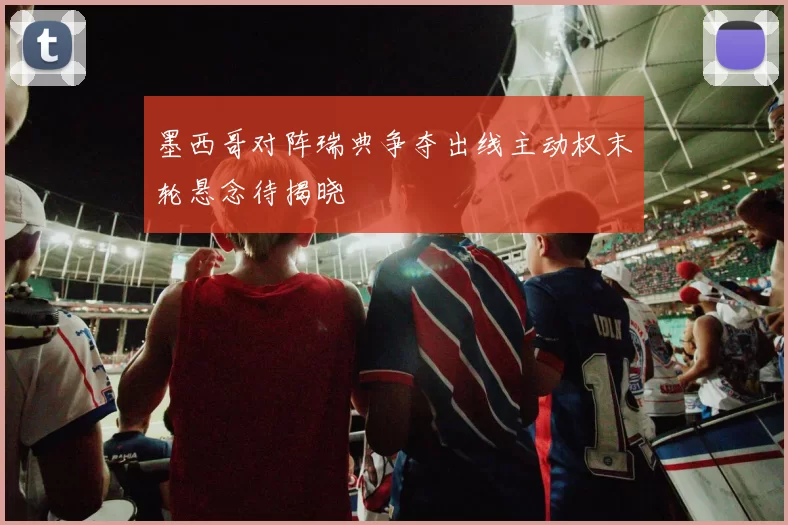 墨西哥对阵瑞典争夺出线主动权末轮悬念待揭晓