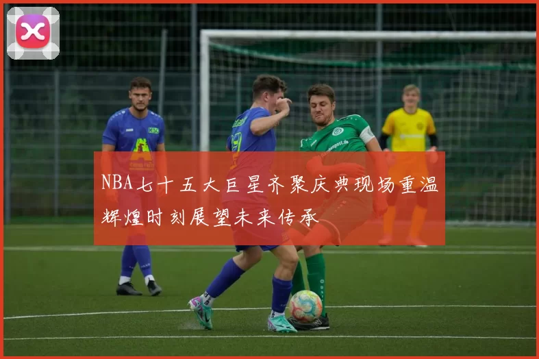 NBA七十五大巨星齐聚庆典现场重温辉煌时刻展望未来传承