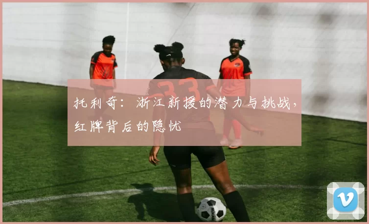 托利奇：浙江新援的潜力与挑战，红牌背后的隐忧