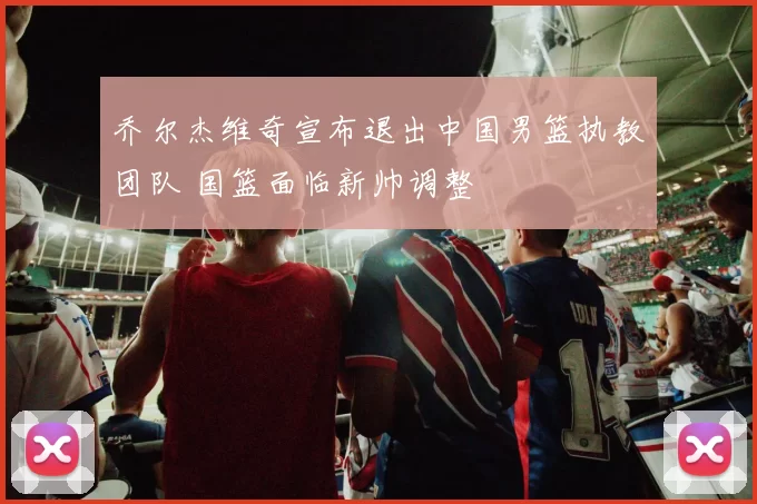 乔尔杰维奇宣布退出中国男篮执教团队 国篮面临新帅调整