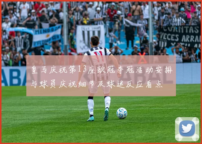 皇马庆祝第13座欧冠夺冠活动安排与球员庆祝细节及球迷反应看点