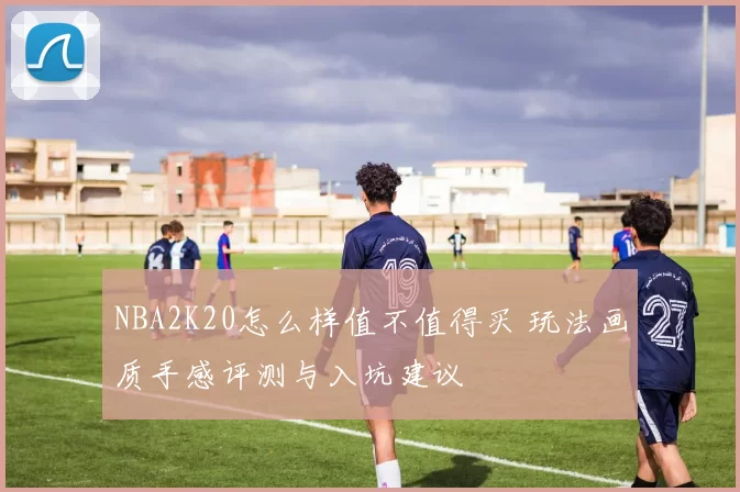 NBA2K20怎么样值不值得买 玩法画质手感评测与入坑建议