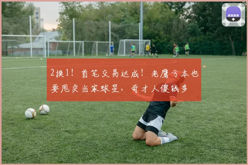 2换1!首笔交易达成!老鹰亏本也要甩卖当家球星,奇才人傻钱多