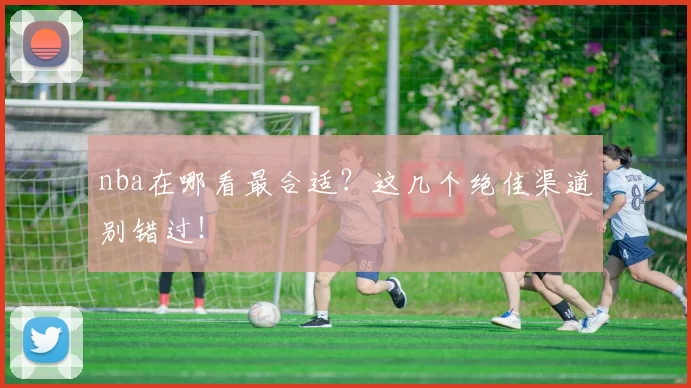nba在哪看最合适？这几个绝佳渠道别错过！