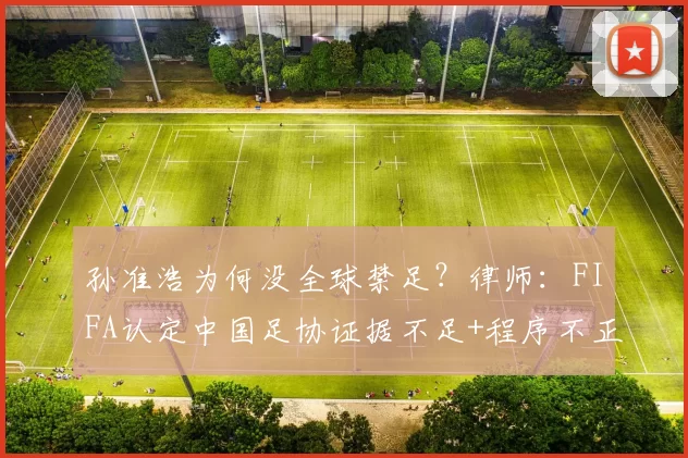 孙准浩为何没全球禁足？律师：FIFA认定中国足协证据不足+程序不正当