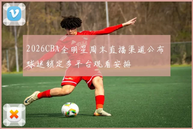 2026CBA全明星周末直播渠道公布 球迷锁定多平台观看安排