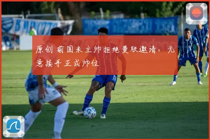 原创 前国米主帅拒绝曼联邀请，无意接手正式帅位