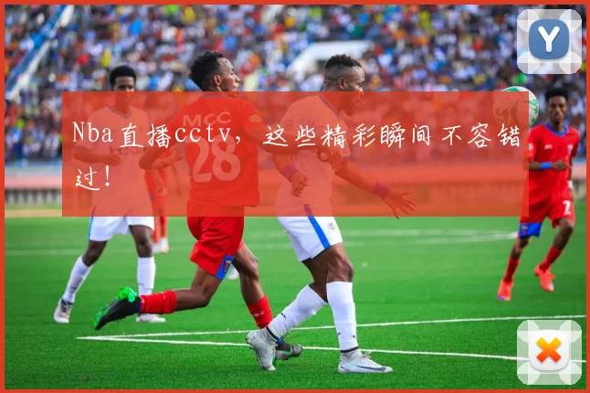 Nba直播cctv,这些精彩瞬间不容错过!