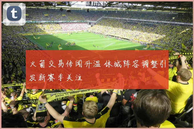 火箭交易传闻升温 休城阵容调整引发新赛季关注