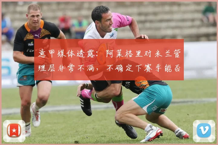 意甲媒体透露：阿莱格里对米兰管理层非常不满，不确定下赛季能否留任米兰_弗拉尼_欧冠_欧冠