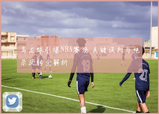 乌龙球引爆NBA赛场 关键误判与绝杀反转全解析