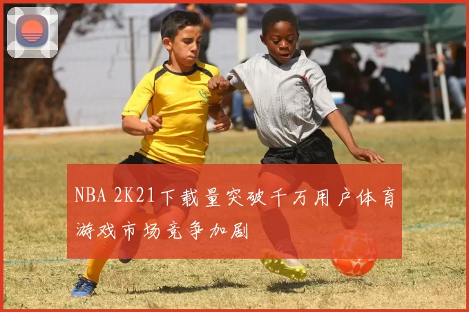 NBA 2K21下载量突破千万用户体育游戏市场竞争加剧
