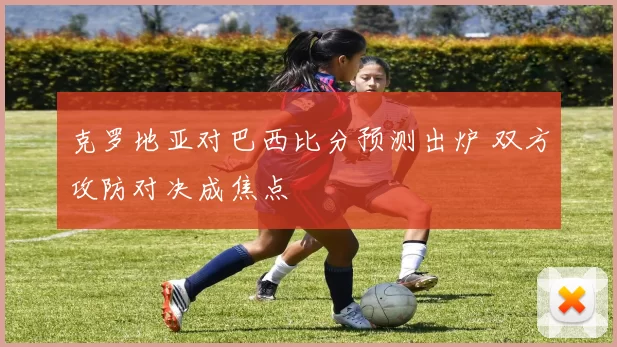 克罗地亚对巴西比分预测出炉 双方攻防对决成焦点