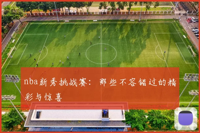 nba新秀挑战赛：那些不容错过的精彩与惊喜