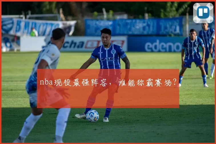 nba现役最强阵容，谁能称霸赛场？