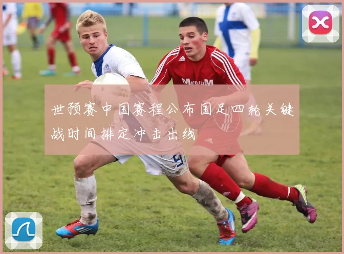 世预赛中国赛程公布国足四轮关键战时间排定冲击出线