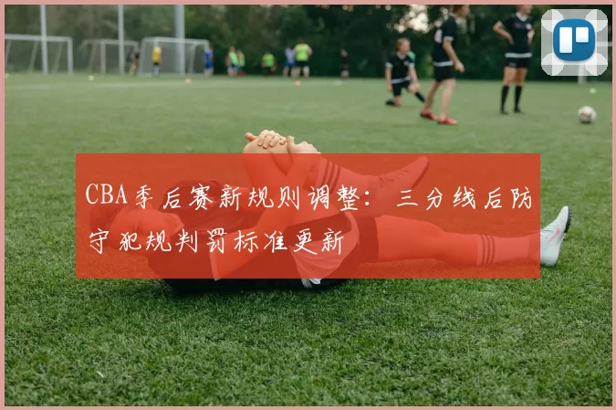 CBA季后赛新规则调整：三分线后防守犯规判罚标准更新