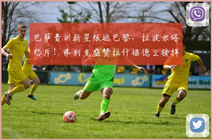 巴萨青训新星叛逃巴黎,拉波尔塔怒斥!弗利克盛赞拉什福德立榜样