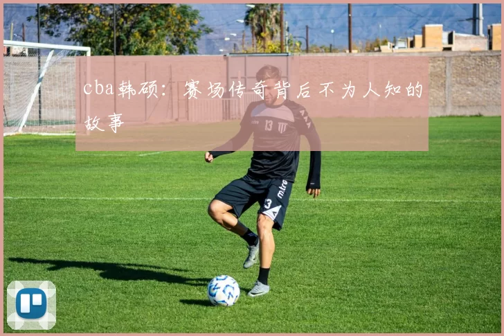 cba韩硕：赛场传奇背后不为人知的故事