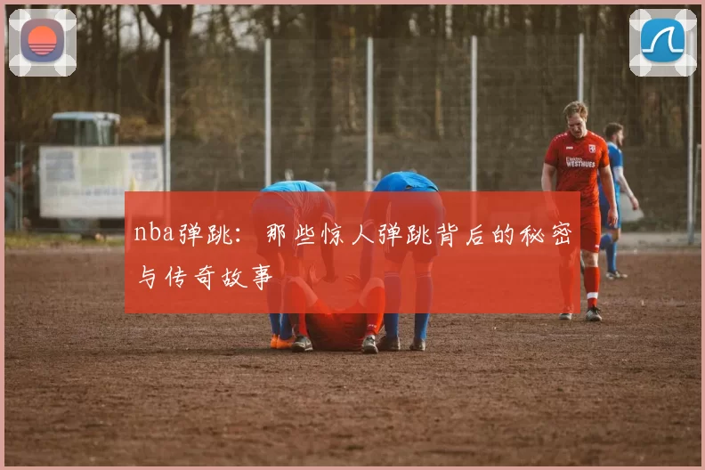 nba弹跳:那些惊人弹跳背后的秘密与传奇故事