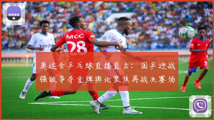 奥运会乒乓球直播直击：国乒迎战强敌争夺金牌舆论聚焦再战决赛场