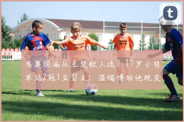 洛奥现减压王楚钦人选？17岁小将单站2冠1亚冒尖：温瑞博助他蜕变