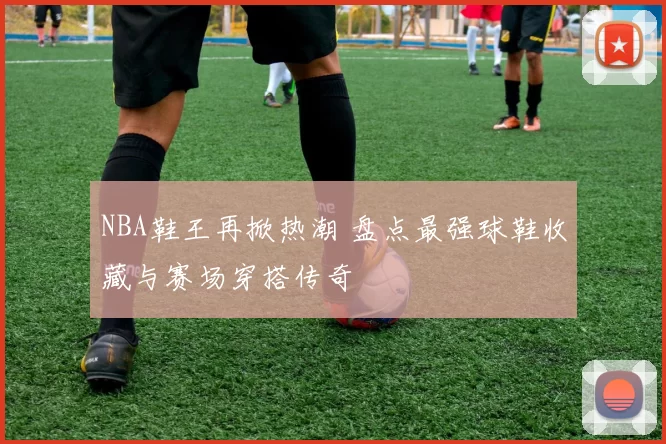 NBA鞋王再掀热潮 盘点最强球鞋收藏与赛场穿搭传奇