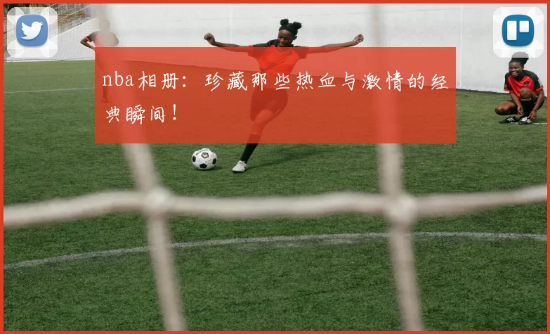 nba相册：珍藏那些热血与激情的经典瞬间！