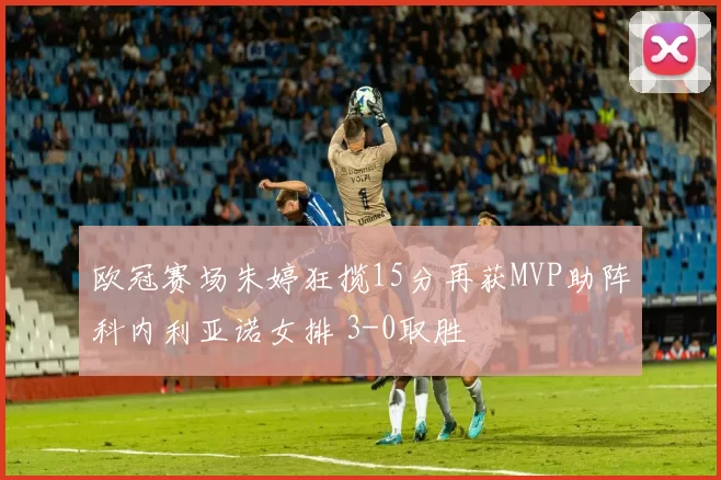 欧冠赛场朱婷狂揽15分再获MVP助阵科内利亚诺女排 3-0取胜