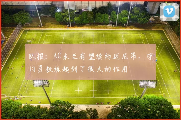 队报：AC米兰有望续约迈尼昂，守门员教练起到了很大的作用