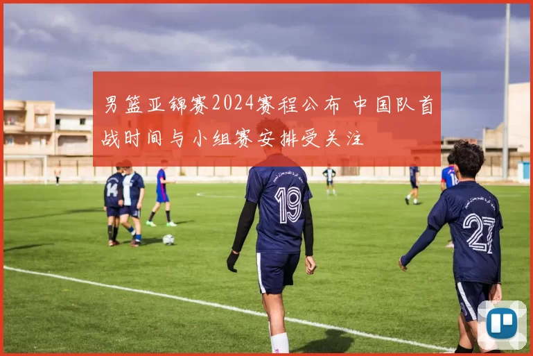 男篮亚锦赛2024赛程公布 中国队首战时间与小组赛安排受关注