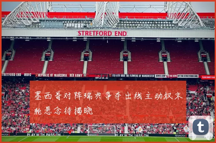 墨西哥对阵瑞典争夺出线主动权末轮悬念待揭晓