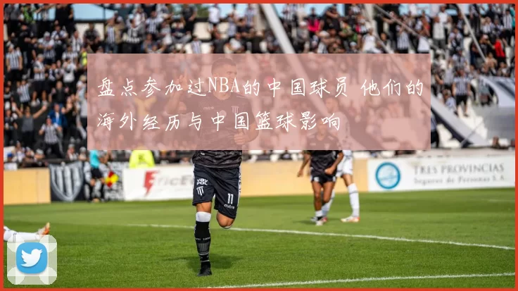 盘点参加过NBA的中国球员 他们的海外经历与中国篮球影响