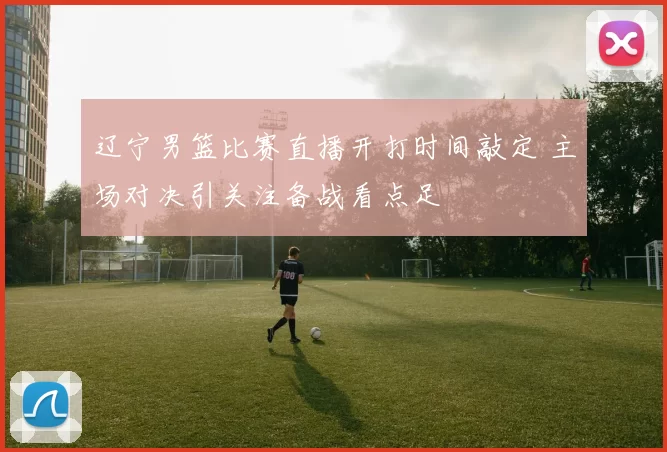 辽宁男篮比赛直播开打时间敲定 主场对决引关注备战看点足
