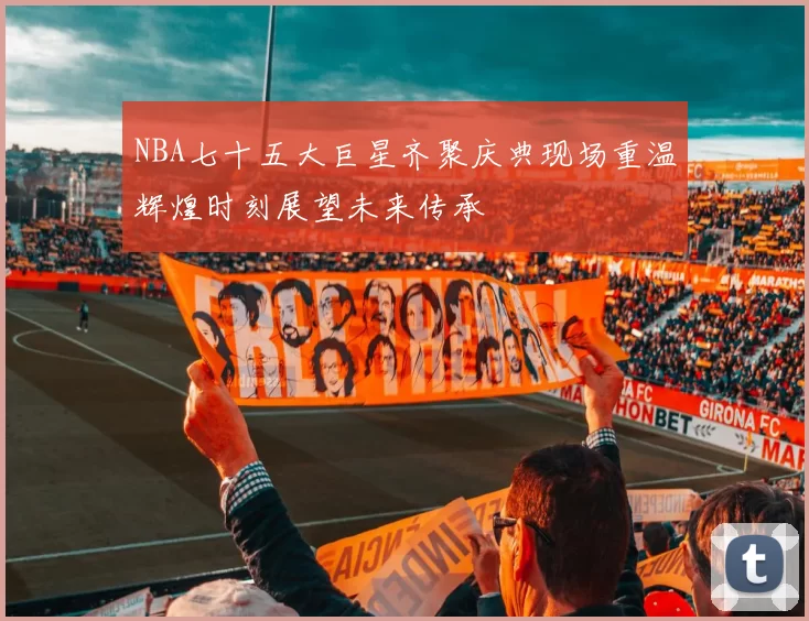 NBA七十五大巨星齐聚庆典现场重温辉煌时刻展望未来传承