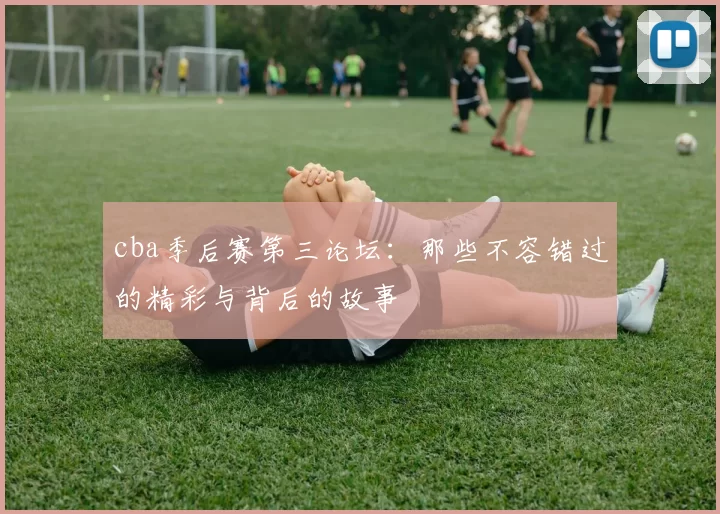 cba季后赛第三论坛:那些不容错过的精彩与背后的故事