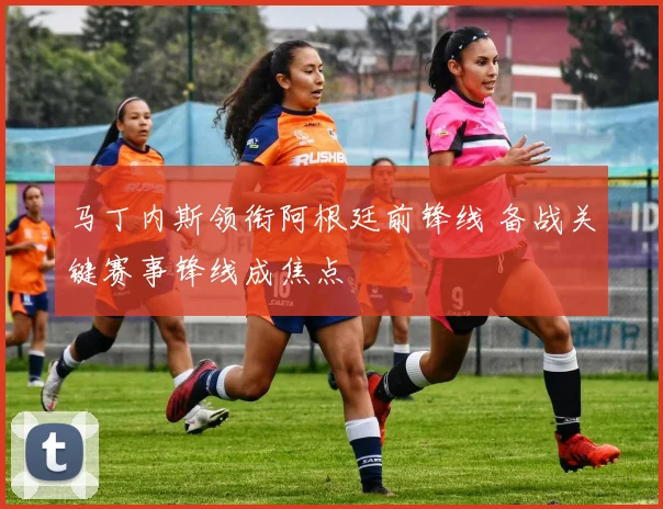马丁内斯领衔阿根廷前锋线 备战关键赛事锋线成焦点