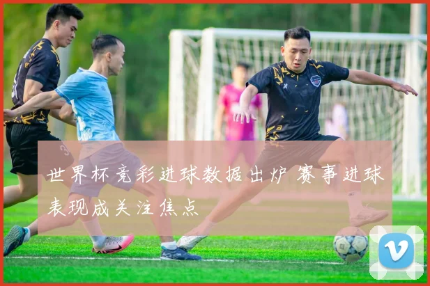 世界杯竞彩进球数据出炉 赛事进球表现成关注焦点