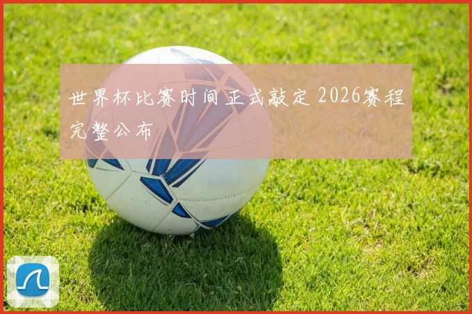 世界杯比赛时间正式敲定 2026赛程完整公布