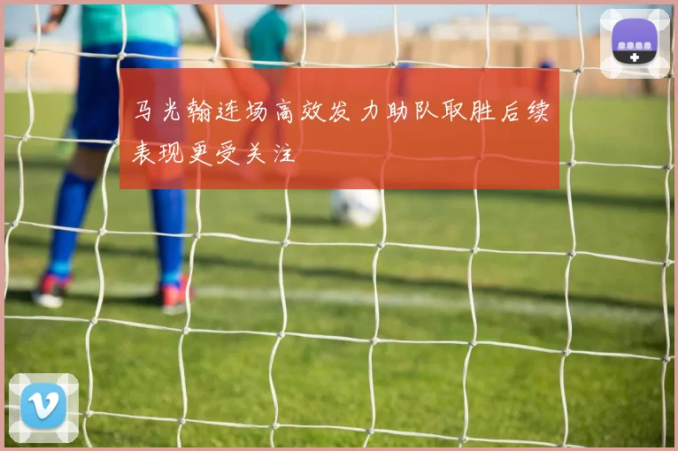 马光翰连场高效发力助队取胜后续表现更受关注