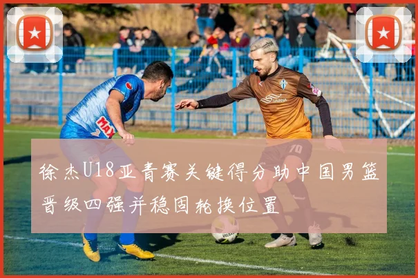 徐杰U18亚青赛关键得分助中国男篮晋级四强并稳固轮换位置
