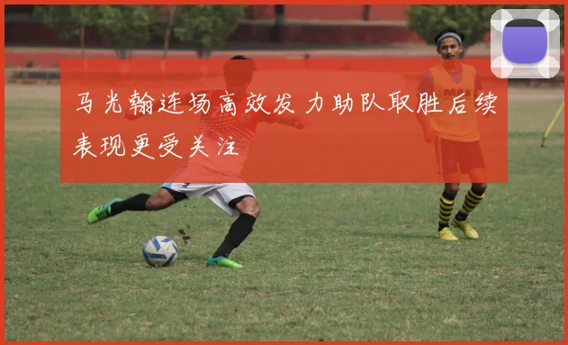 马光翰连场高效发力助队取胜后续表现更受关注