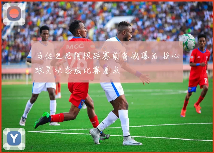 马佐里尼阿根廷赛前备战曝光 核心球员状态成比赛看点