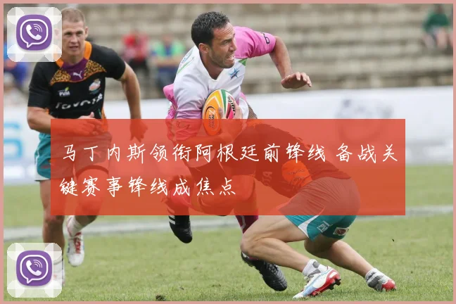马丁内斯领衔阿根廷前锋线 备战关键赛事锋线成焦点